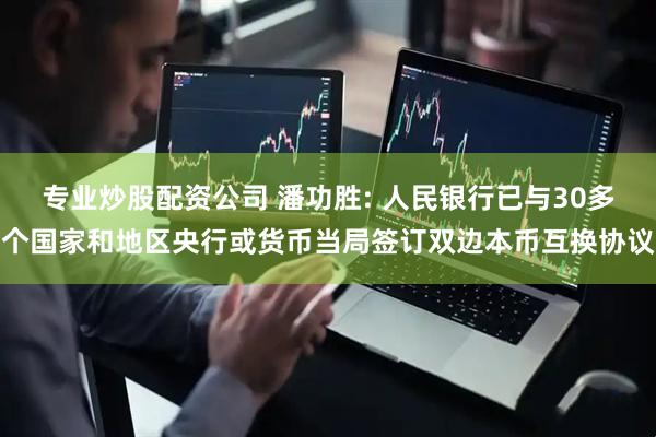 专业炒股配资公司 潘功胜: 人民银行已与30多个国家和地区央行或货币当局签订双边本币互换协议