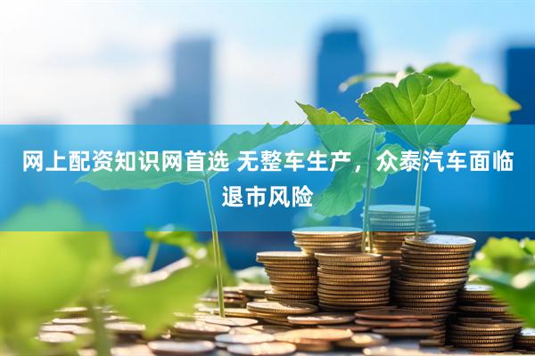 网上配资知识网首选 无整车生产，众泰汽车面临退市风险