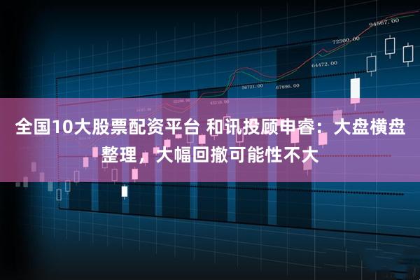 全国10大股票配资平台 和讯投顾申睿：大盘横盘整理，大幅回撤可能性不大