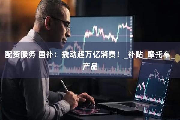 配资服务 国补：撬动超万亿消费！_补贴_摩托车_产品