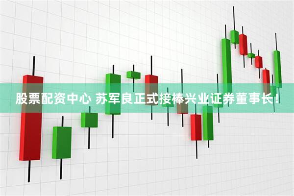 股票配资中心 苏军良正式接棒兴业证券董事长！