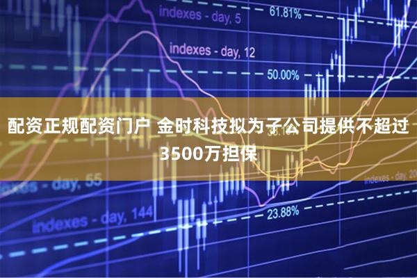 配资正规配资门户 金时科技拟为子公司提供不超过3500万担保