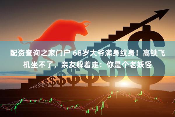 配资查询之家门户 68岁大爷满身纹身！高铁飞机坐不了，亲友躲着走：你是个老妖怪