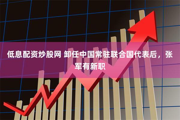 低息配资炒股网 卸任中国常驻联合国代表后，张军有新职