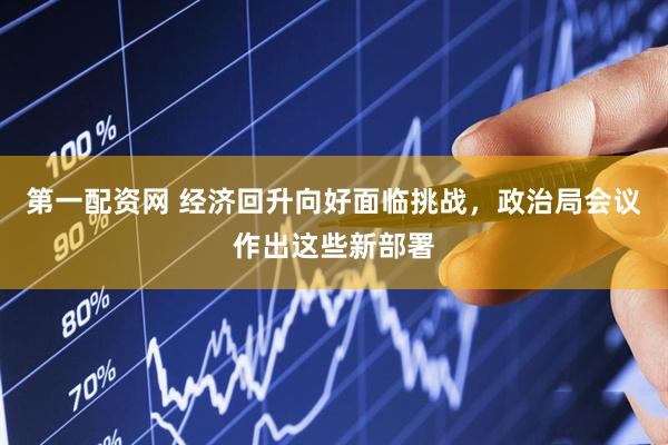 第一配资网 经济回升向好面临挑战，政治局会议作出这些新部署