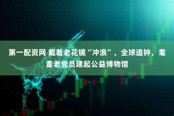 第一配资网 戴着老花镜“冲浪”、全球追钟，耄耋老党员建起公益博物馆
