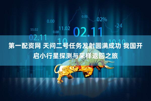 第一配资网 天问二号任务发射圆满成功 我国开启小行星探测与采样返回之旅