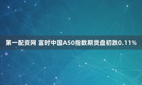 第一配资网 富时中国A50指数期货盘初跌0.11%