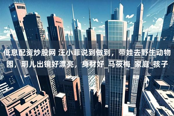 低息配资炒股网 汪小菲说到做到，带娃去野生动物园，玥儿出镜好漂亮，身材好_马筱梅_家庭_孩子