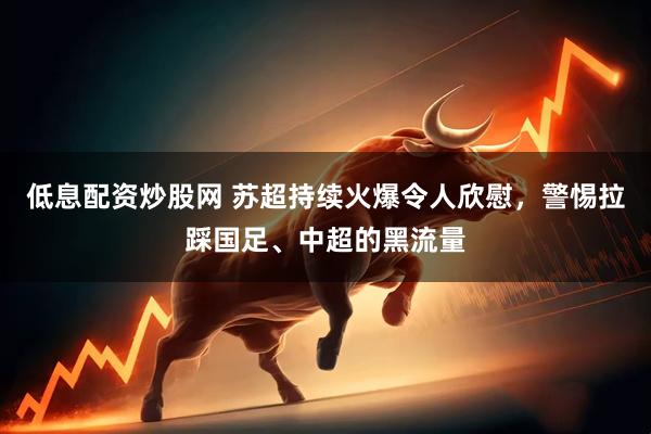 低息配资炒股网 苏超持续火爆令人欣慰，警惕拉踩国足、中超的黑流量