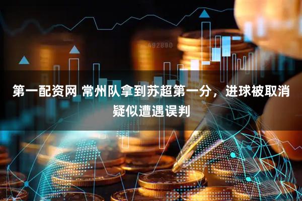 第一配资网 常州队拿到苏超第一分，进球被取消疑似遭遇误判