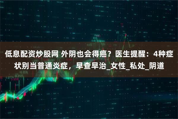 低息配资炒股网 外阴也会得癌？医生提醒：4种症状别当普通炎症，早查早治_女性_私处_阴道