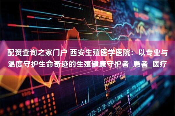 配资查询之家门户 西安生殖医学医院：以专业与温度守护生命奇迹的生殖健康守护者_患者_医疗