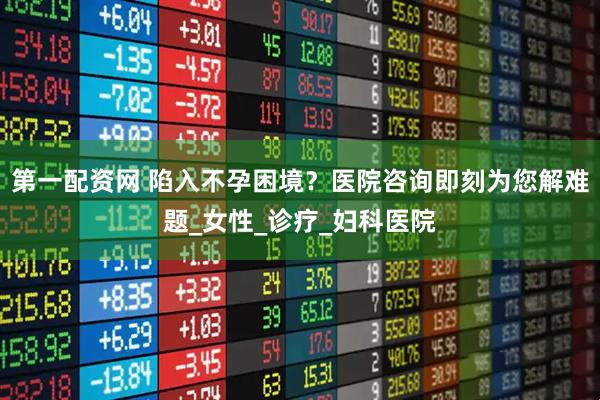 第一配资网 陷入不孕困境？医院咨询即刻为您解难题_女性_诊疗_妇科医院