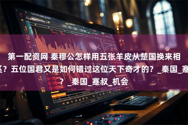第一配资网 秦穆公怎样用五张羊皮从楚国换来相国百里奚？五位国君又是如何错过这位天下奇才的？_秦国_蹇叔_机会