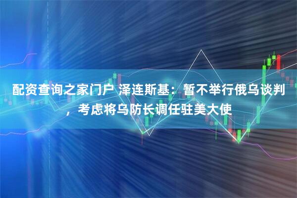 配资查询之家门户 泽连斯基：暂不举行俄乌谈判，考虑将乌防长调任驻美大使