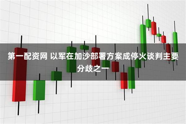 第一配资网 以军在加沙部署方案成停火谈判主要分歧之一