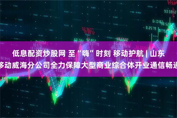低息配资炒股网 至“嗨”时刻 移动护航 | 山东移动威海分公司全力保障大型商业综合体开业通信畅通