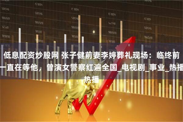 低息配资炒股网 张子健前妻李婷葬礼现场：临终前一直在等他，曾演女警察红遍全国_电视剧_事业_热播