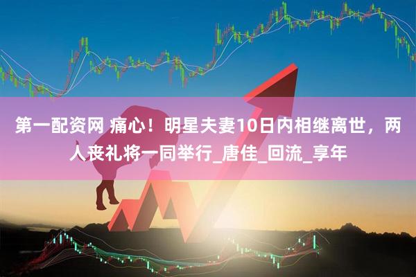 第一配资网 痛心！明星夫妻10日内相继离世，两人丧礼将一同举行_唐佳_回流_享年