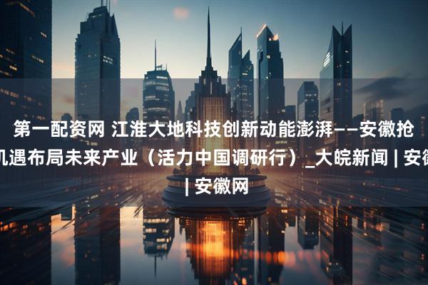 第一配资网 江淮大地科技创新动能澎湃——安徽抢抓机遇布局未来产业（活力中国调研行）_大皖新闻 | 安徽网