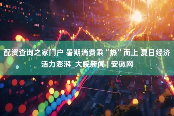 配资查询之家门户 暑期消费乘“热”而上 夏日经济活力澎湃_大皖新闻 | 安徽网