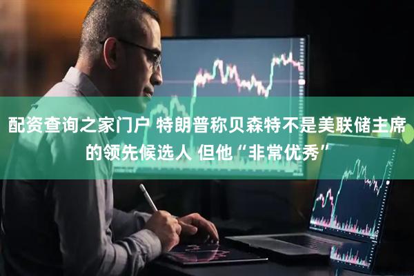 配资查询之家门户 特朗普称贝森特不是美联储主席的领先候选人 但他“非常优秀”