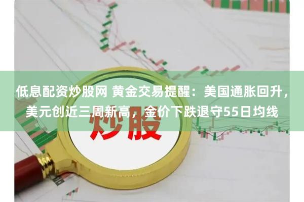 低息配资炒股网 黄金交易提醒：美国通胀回升，美元创近三周新高，金价下跌退守55日均线