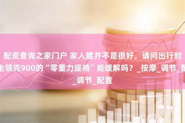 配资查询之家门户 家人腰并不是很好，请问出行时乘坐领克900的“零重力座椅”能缓解吗？_按摩_调节_配置