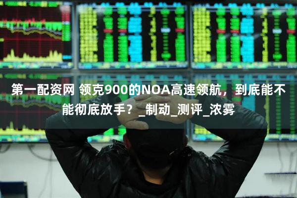 第一配资网 领克900的NOA高速领航，到底能不能彻底放手？_制动_测评_浓雾