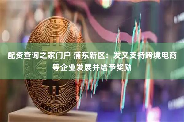 配资查询之家门户 浦东新区：发文支持跨境电商等企业发展并给予奖励